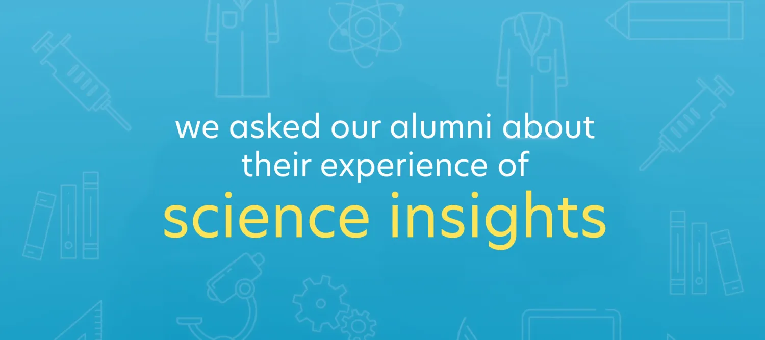 a blue title card with the words "we asked our alumni about their experience of Science Insights". on the background there are faint outlines fo science items, like lab coats, microscopes, pipettes etc. 